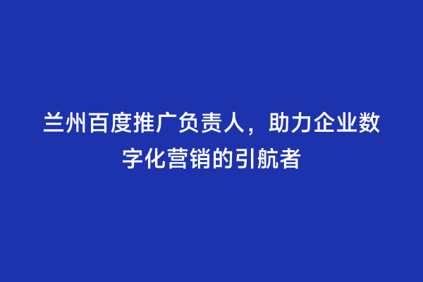 兰州百度推广负责人，助力企业数字化营销的引航者