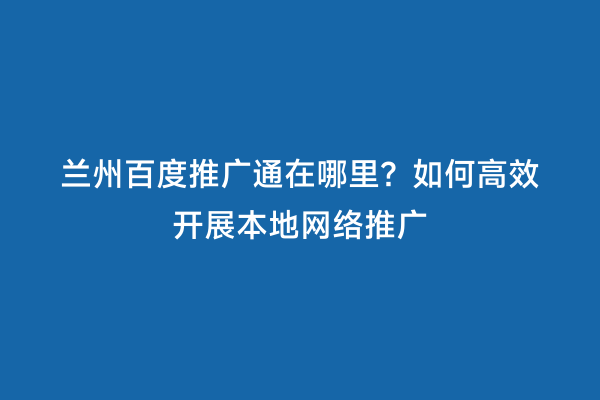 兰州百度推广通在哪里？如何高效开展本地网络推广