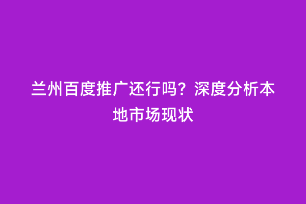 兰州百度推广还行吗？深度分析本地市场现状