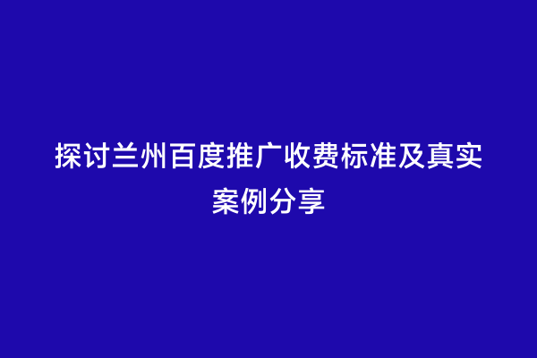 探讨兰州百度推广收费标准及真实案例分享