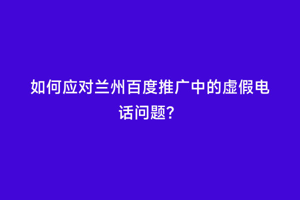 如何应对兰州百度推广中的虚假电话问题？