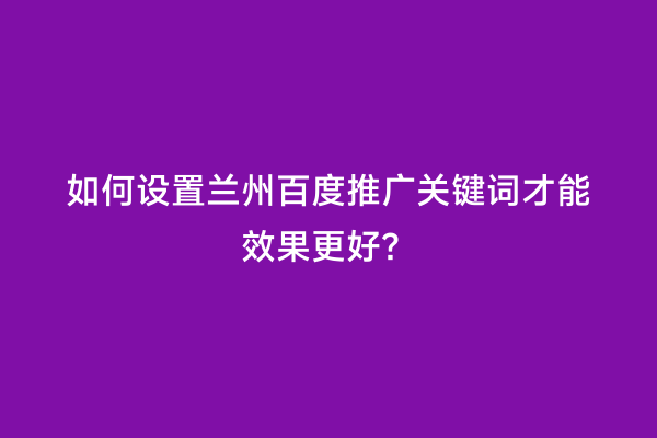 如何设置兰州百度推广关键词才能效果更好？