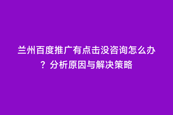 兰州百度推广有点击没咨询怎么办？分析原因与解决策略