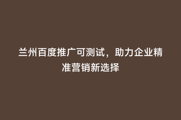 兰州百度推广可测试，助力企业精准营销新选择