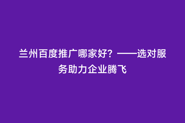 兰州百度推广哪家好？——选对服务助力企业腾飞