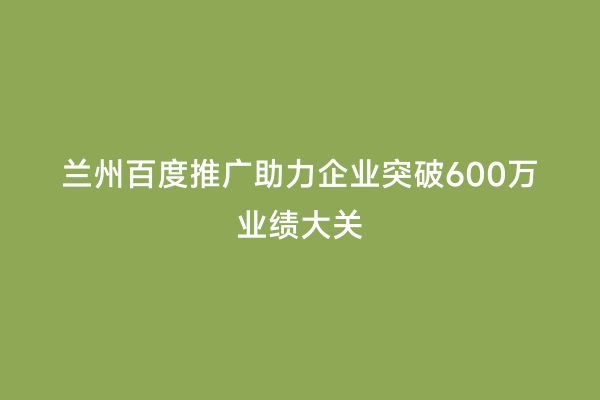 兰州百度推广助力企业突破600万业绩大关