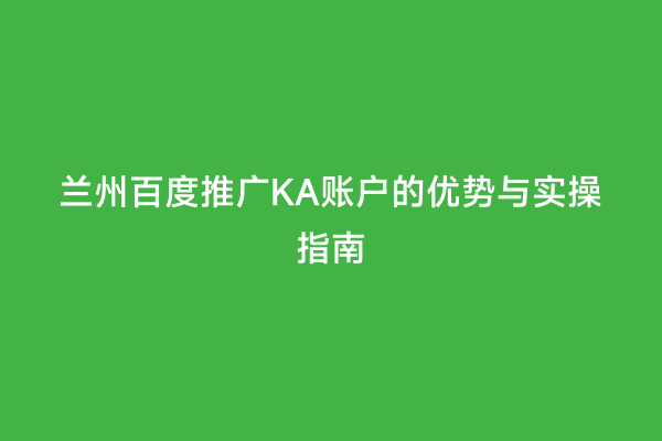 兰州百度推广KA账户的优势与实操指南