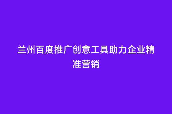 兰州百度推广创意工具助力企业精准营销