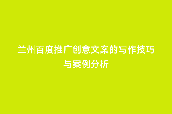 兰州百度推广创意文案的写作技巧与案例分析