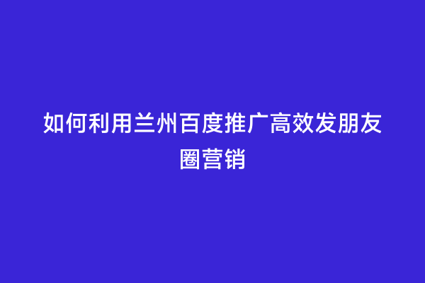 如何利用兰州百度推广高效发朋友圈营销