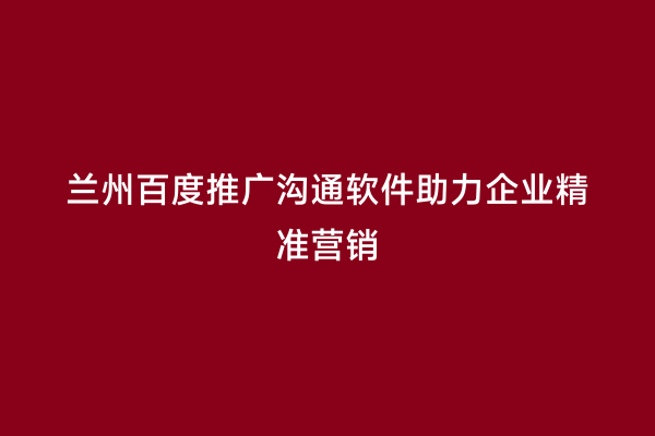 兰州百度推广沟通软件助力企业精准营销