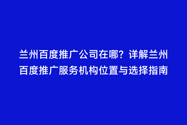 兰州百度推广公司在哪？详解兰州百度推广服务机构位置与选择指南