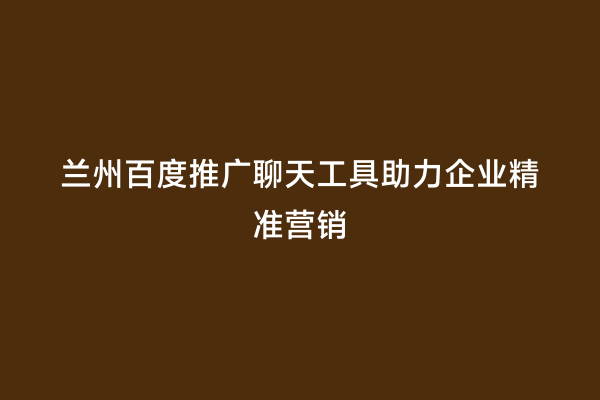 兰州百度推广聊天工具助力企业精准营销