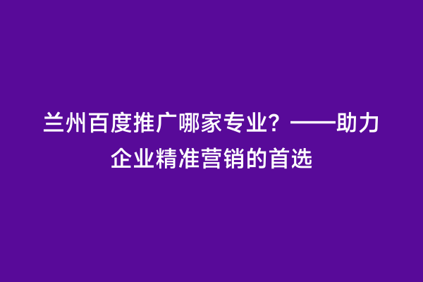 兰州百度推广哪家专业？——助力企业精准营销的首选