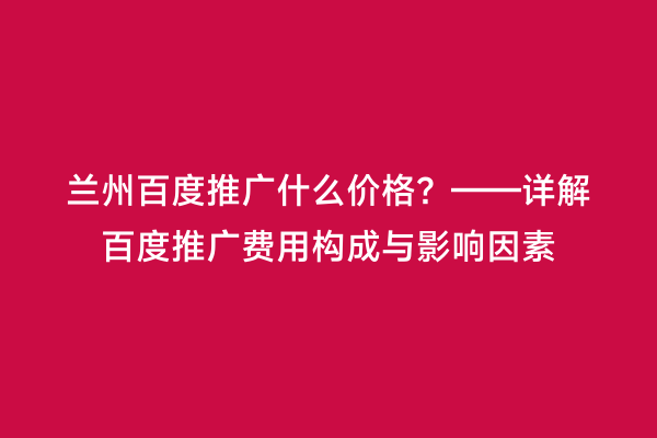 兰州百度推广什么价格？——详解百度推广费用构成与影响因素