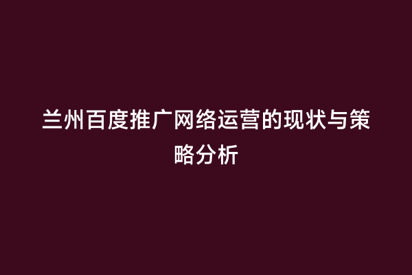 兰州百度推广网络运营的现状与策略分析