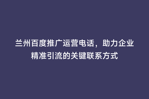 兰州百度推广运营电话，助力企业精准引流的关键联系方式