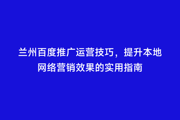 兰州百度推广运营技巧，提升本地网络营销效果的实用指南