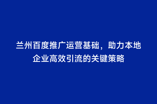 兰州百度推广运营基础，助力本地企业高效引流的关键策略