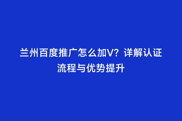 兰州百度推广怎么加V？详解认证流程与优势提升