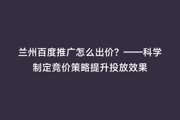 兰州百度推广怎么出价？——科学制定竞价策略提升投放效果