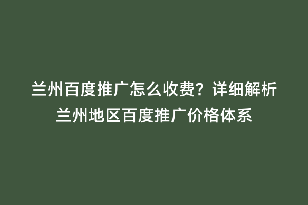 兰州百度推广怎么收费？详细解析兰州地区百度推广价格体系