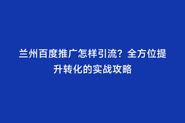 兰州百度推广怎样引流？全方位提升转化的实战攻略