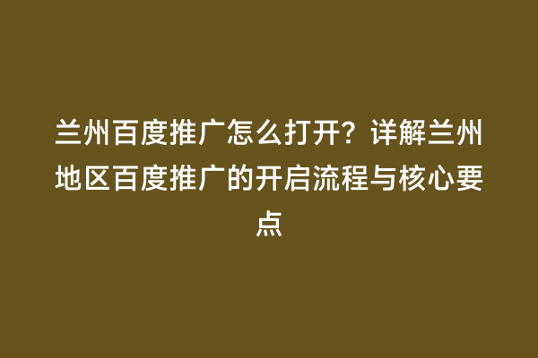 兰州百度推广怎么打开？详解兰州地区百度推广的开启流程与核心要点