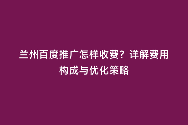 兰州百度推广怎样收费？详解费用构成与优化策略