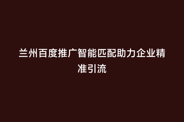 兰州百度推广智能匹配助力企业精准引流