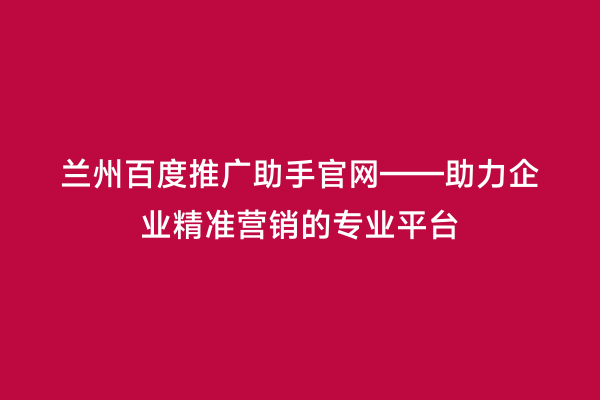 兰州百度推广助手官网——助力企业精准营销的专业平台