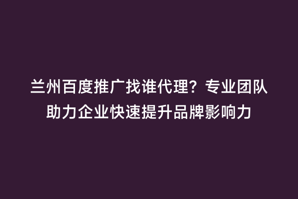 兰州百度推广找谁代理？专业团队助力企业快速提升品牌影响力