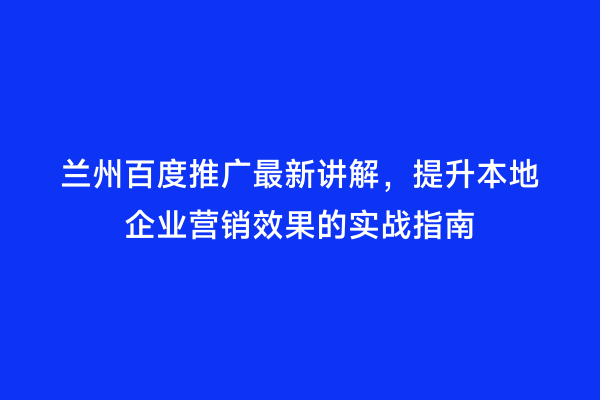 兰州百度推广最新讲解，提升本地企业营销效果的实战指南