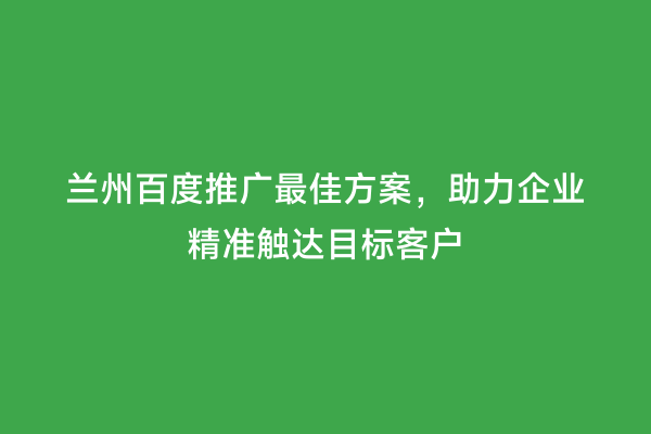 兰州百度推广最佳方案，助力企业精准触达目标客户