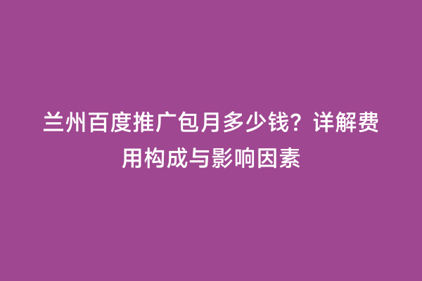兰州百度推广包月多少钱？详解费用构成与影响因素
