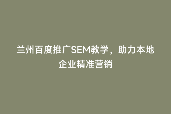 兰州百度推广SEM教学，助力本地企业精准营销