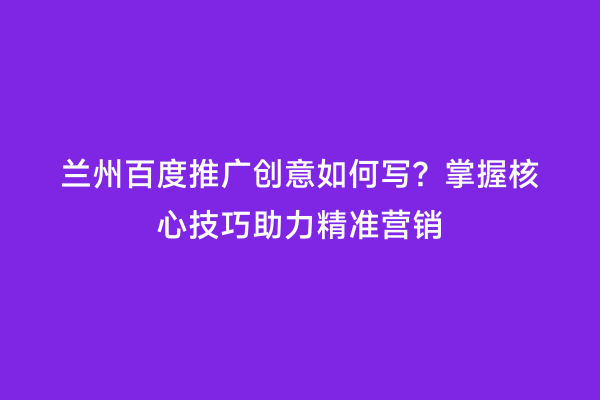 兰州百度推广创意如何写？掌握核心技巧助力精准营销