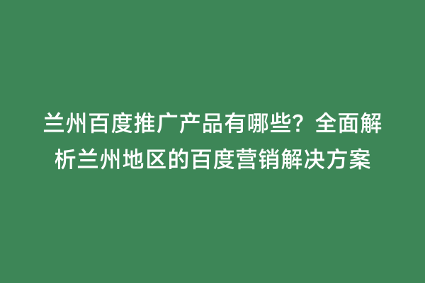 兰州百度推广产品有哪些？全面解析兰州地区的百度营销解决方案