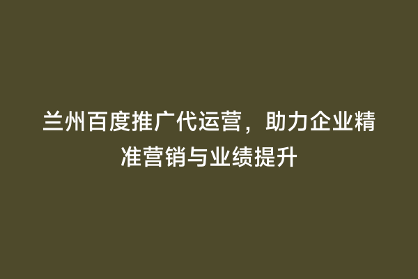 兰州百度推广代运营，助力企业精准营销与业绩提升