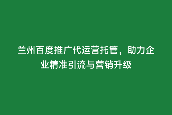 兰州百度推广代运营托管，助力企业精准引流与营销升级