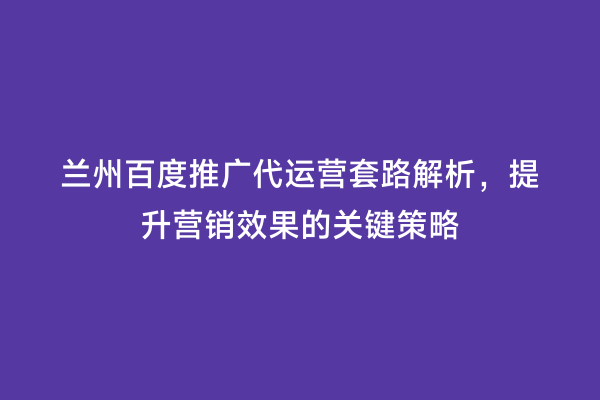 兰州百度推广代运营套路解析，提升营销效果的关键策略