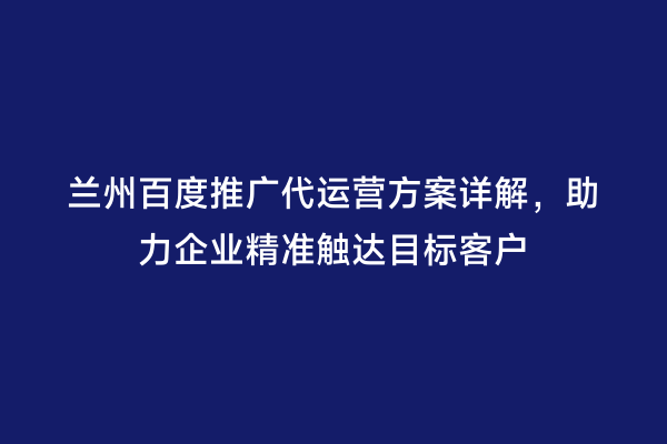 兰州百度推广代运营方案详解，助力企业精准触达目标客户