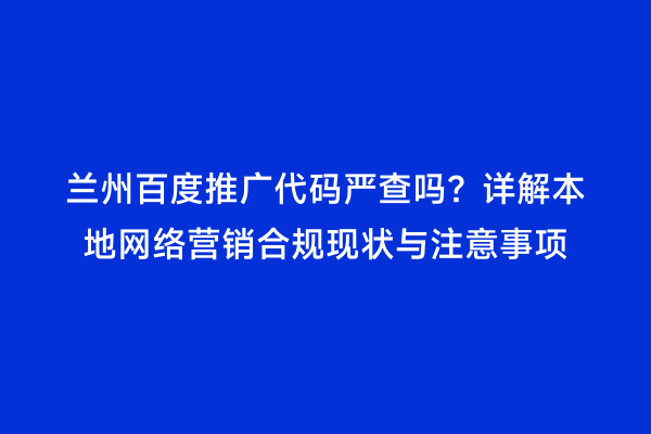 兰州百度推广代码严查吗？详解本地网络营销合规现状与注意事项