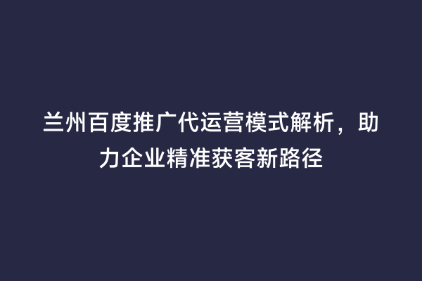 兰州百度推广代运营模式解析，助力企业精准获客新路径
