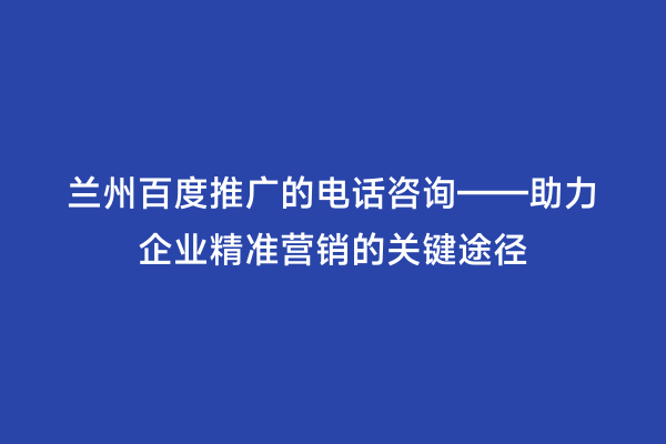 兰州百度推广的电话咨询——助力企业精准营销的关键途径
