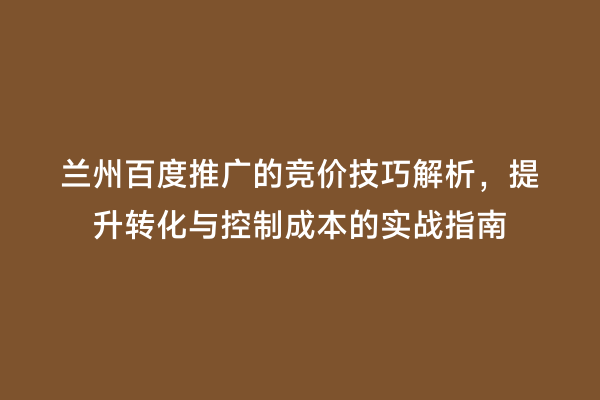 兰州百度推广的竞价技巧解析，提升转化与控制成本的实战指南