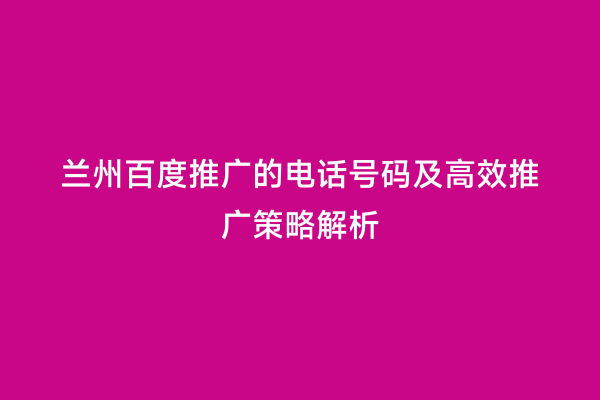 兰州百度推广的电话号码及高效推广策略解析