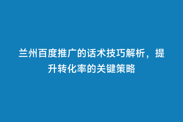 兰州百度推广的话术技巧解析，提升转化率的关键策略