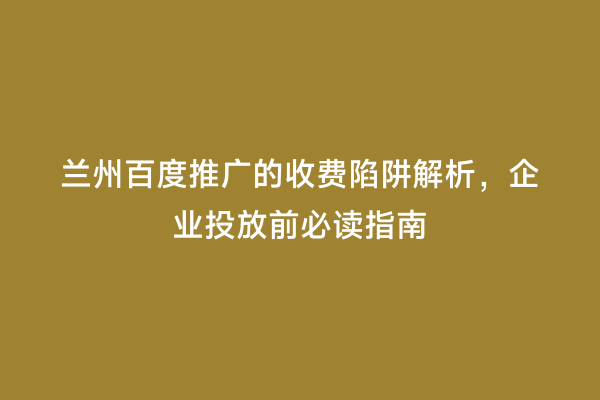 兰州百度推广的收费陷阱解析，企业投放前必读指南