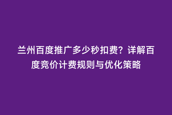 兰州百度推广多少秒扣费？详解百度竞价计费规则与优化策略
